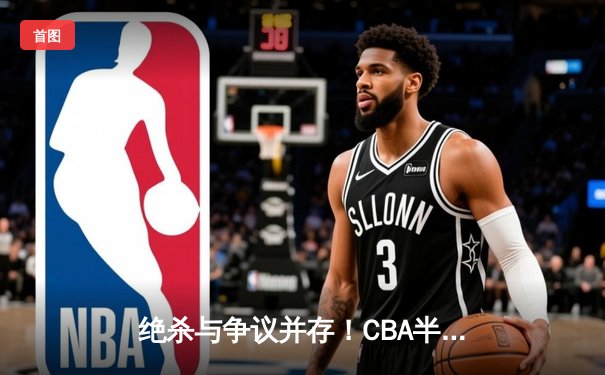 绝杀与争议并存！CBA半决赛辽宁本钢加时险胜广东宏远总分2-1领先